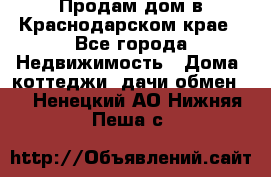 Продам дом в Краснодарском крае - Все города Недвижимость » Дома, коттеджи, дачи обмен   . Ненецкий АО,Нижняя Пеша с.